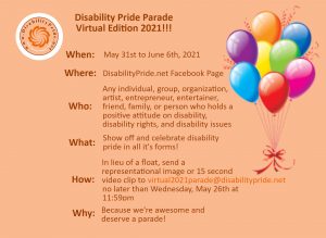 Disability Pride Parade!!! (Virtual Edition) When: May 31st to June 6th, 2021 Where: DisabilityPride.net Facebook Page Who: Any individual, group, organization, artist, entrepreneur, entertainer, friend, family, or person who holds a positive attitude on disability, disability rights, and disability issues What: Show off and celebrate disability pride in all it's forms! How: in lieu of a float, submit a representational image, or a 15-SECOND video to virtual2021parade@disabilitypride.net no later than Wednesday, May 26th, 2021, at 11:59pm